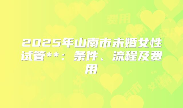 2025年山南市未婚女性试管**：条件、流程及费用