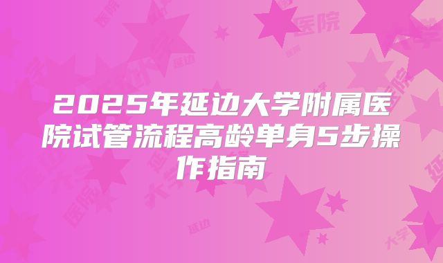 2025年延边大学附属医院试管流程高龄单身5步操作指南