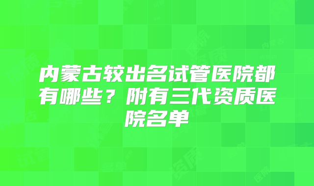 内蒙古较出名试管医院都有哪些?附有三代资质医院名单