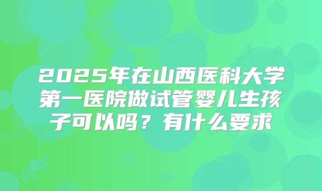 2025年在山西医科大学第一医院做试管婴儿生孩子可以吗?有什么要求