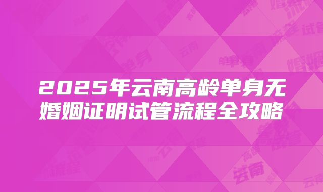 2025年云南高龄单身无婚姻证明试管流程全攻略