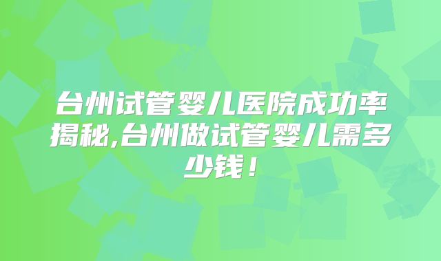 台州试管婴儿医院成功率揭秘,台州做试管婴儿需多少钱!