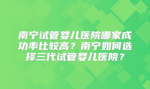 南宁试管婴儿医院哪家成功率比较高?南宁如何选择三代试管婴儿医院?