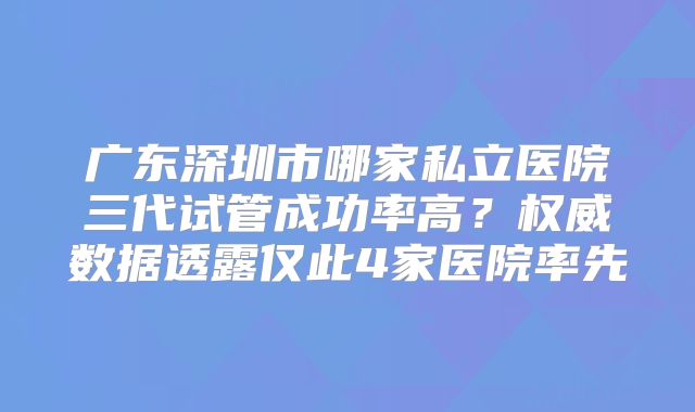 广东深圳市哪家私立医院三代试管成功率高？权威数据透露仅此4家医院率先