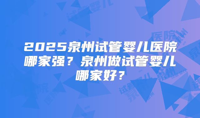 2025泉州试管婴儿医院哪家强?泉州做试管婴儿哪家好?
