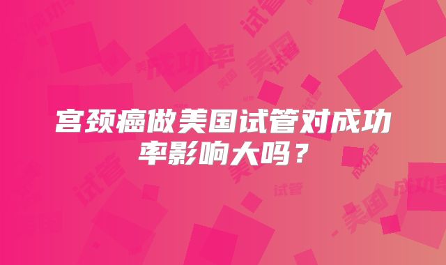 宫颈癌做美国试管对成功率影响大吗?