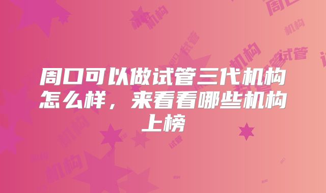 周口可以做试管三代机构怎么样,来看看哪些机构上榜