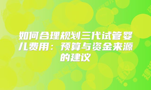 如何合理规划三代试管婴儿费用：预算与资金来源的建议