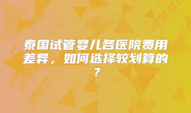 泰国试管婴儿各医院费用差异，如何选择较划算的？