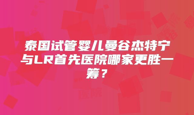 泰国试管婴儿曼谷杰特宁与LR首先医院哪家更胜一筹？