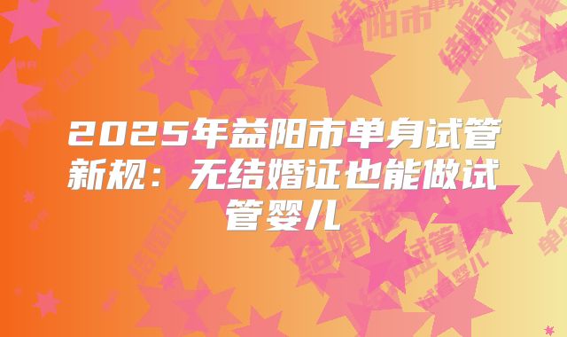 2025年益阳市单身试管新规：无结婚证也能做试管婴儿