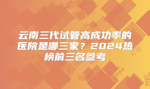 云南三代试管高成功率的医院是哪三家?2024热榜前三名参考