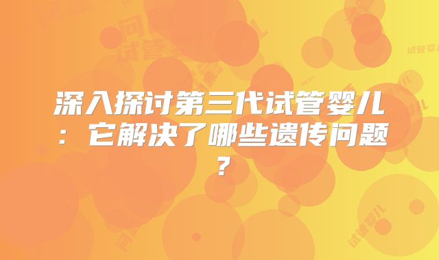 深入探讨第三代试管婴儿：它解决了哪些遗传问题？