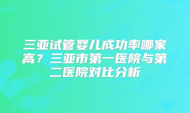 三亚试管婴儿成功率哪家高?三亚市第一医院与第二医院对比分析