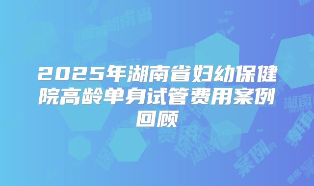 2025年湖南省妇幼保健院高龄单身试管费用案例回顾