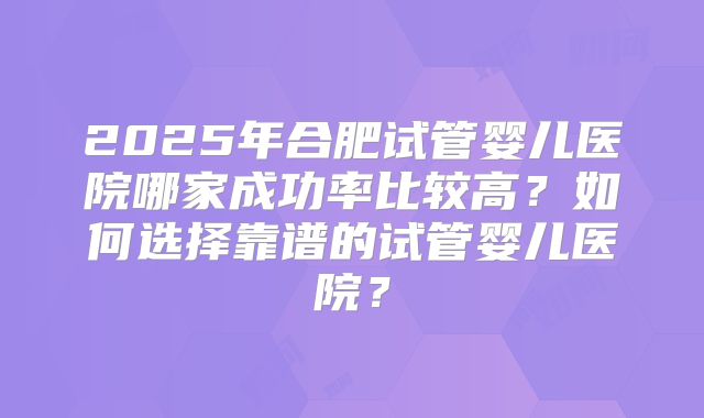 2025年合肥试管婴儿医院哪家成功率比较高？如何选择靠谱的试管婴儿医院？