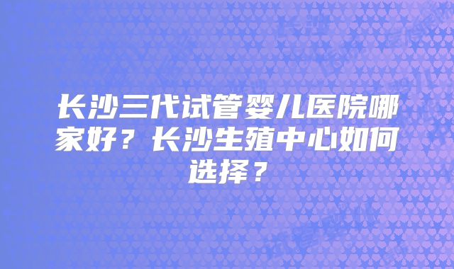 长沙三代试管婴儿医院哪家好?长沙生殖中心如何选择?