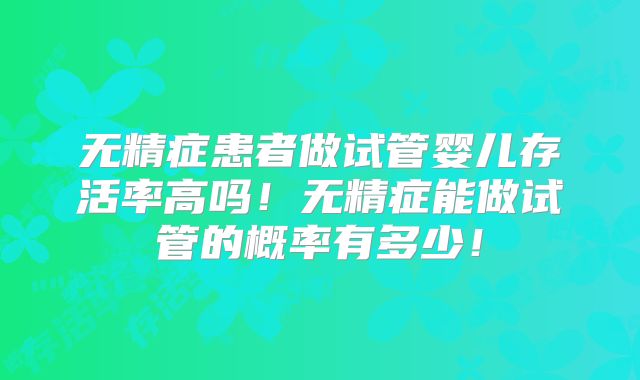 无精症患者做试管婴儿存活率高吗！无精症能做试管的概率有多少！