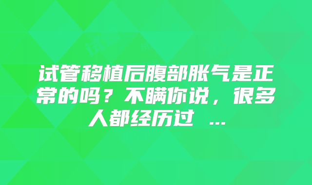 试管移植后腹部胀气是正常的吗?不瞒你说,很多人都经历过 ...