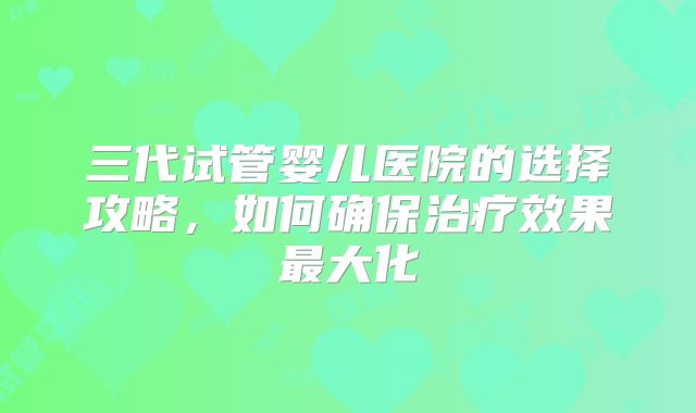 三代试管婴儿医院的选择攻略,如何确保治疗效果最大化