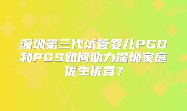 深圳第三代试管婴儿PGD和PGS如何助力深圳家庭优生优育？