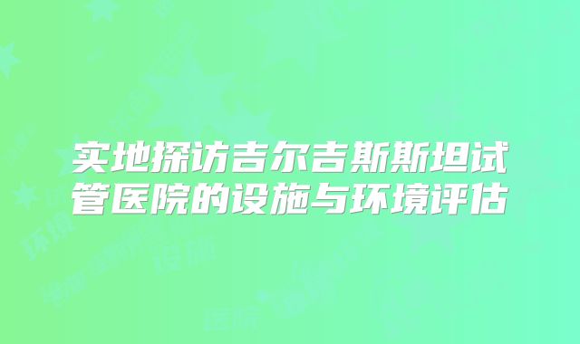 实地探访吉尔吉斯斯坦试管医院的设施与环境评估
