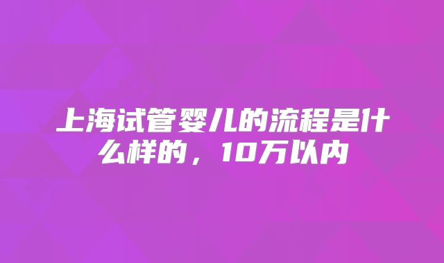 上海试管婴儿的流程是什么样的,10万以内