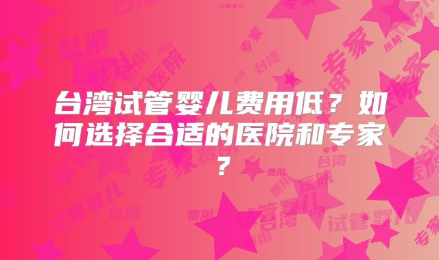 台湾试管婴儿费用低?如何选择合适的医院和专家?