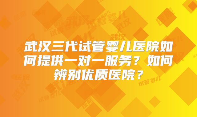 武汉三代试管婴儿医院如何提供一对一服务？如何辨别优质医院？