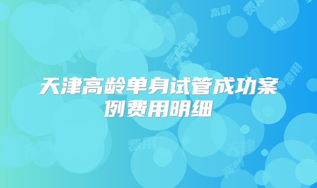 天津高龄单身试管成功案例费用明细