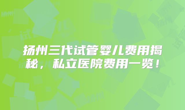 扬州三代试管婴儿费用揭秘,私立医院费用一览!