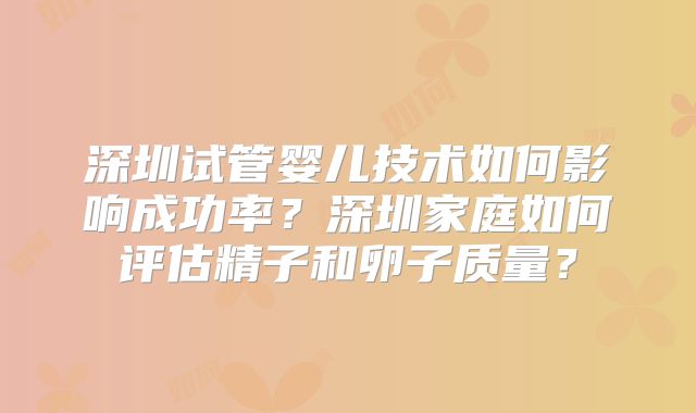 深圳试管婴儿技术如何影响成功率？深圳家庭如何评估精子和卵子质量？