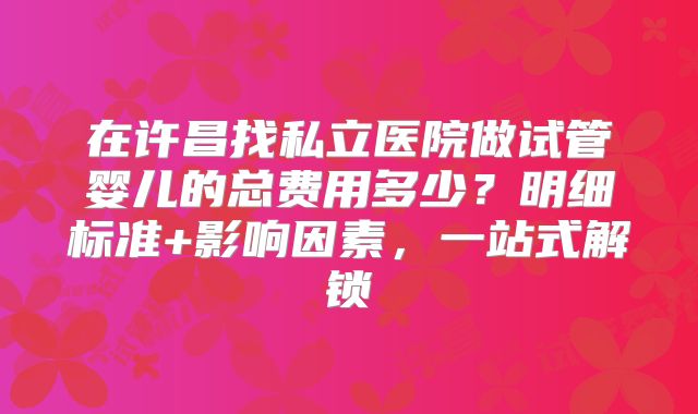 在许昌找私立医院做试管婴儿的总费用多少？明细标准+影响因素，一站式解锁