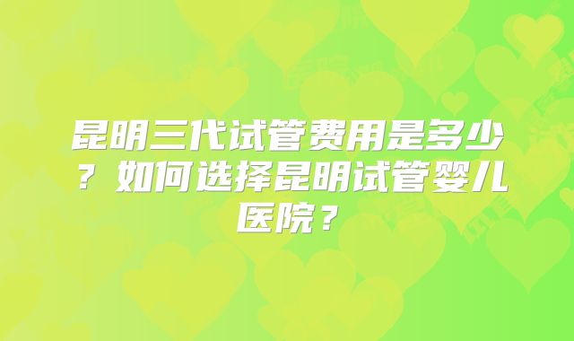 昆明三代试管费用是多少?如何选择昆明试管婴儿医院?