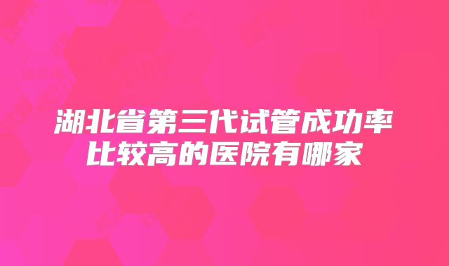 湖北省第三代试管成功率比较高的医院有哪家