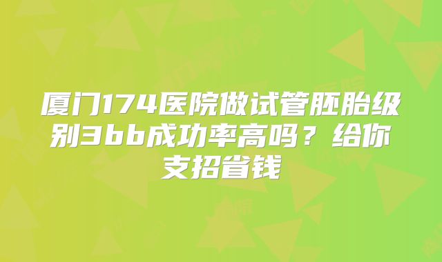 厦门174医院做试管胚胎级别3bb成功率高吗？给你支招省钱