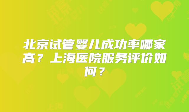 北京试管婴儿成功率哪家高？上海医院服务评价如何？
