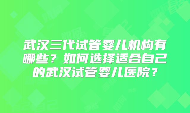 武汉三代试管婴儿机构有哪些?如何选择适合自己的武汉试管婴儿医院?