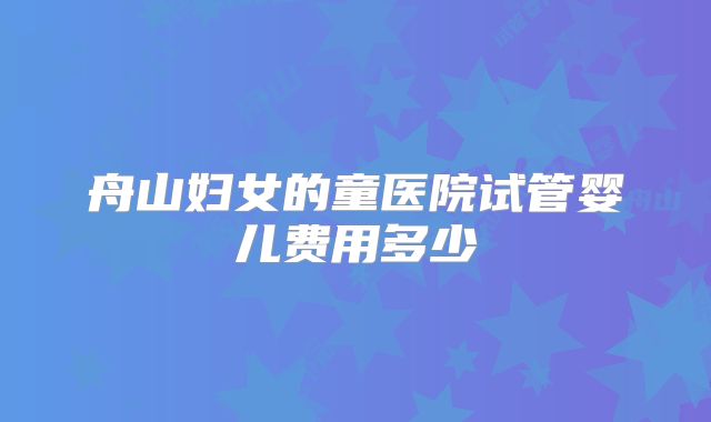 舟山妇女的童医院试管婴儿费用多少