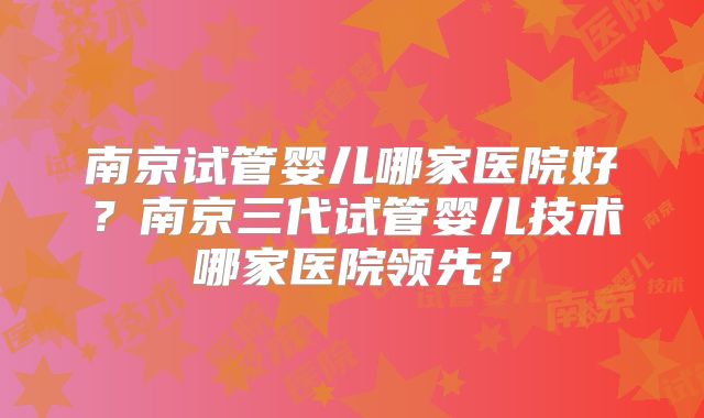 南京试管婴儿哪家医院好？南京三代试管婴儿技术哪家医院领先？