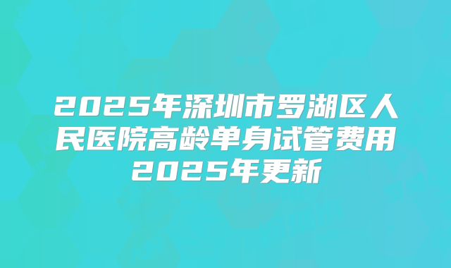 2025年深圳市罗湖区人民医院高龄单身试管费用2025年更新