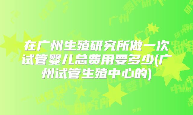 在广州生殖研究所做一次试管婴儿总费用要多少(广州试管生殖中心的)