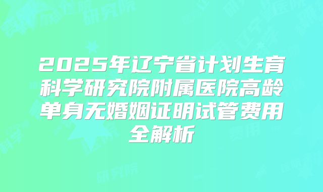 2025年辽宁省计划生育科学研究院附属医院高龄单身无婚姻证明试管费用全解析