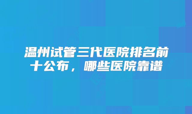 温州试管三代医院排名前十公布，哪些医院靠谱