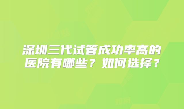 深圳三代试管成功率高的医院有哪些?如何选择?