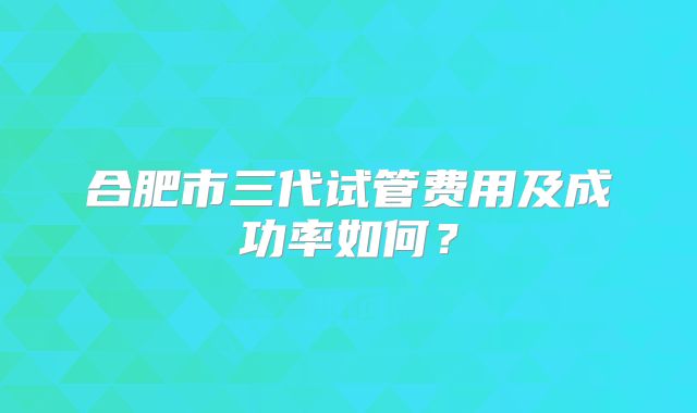 合肥市三代试管费用及成功率如何？