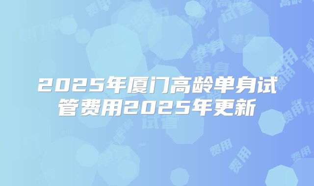2025年厦门高龄单身试管费用2025年更新