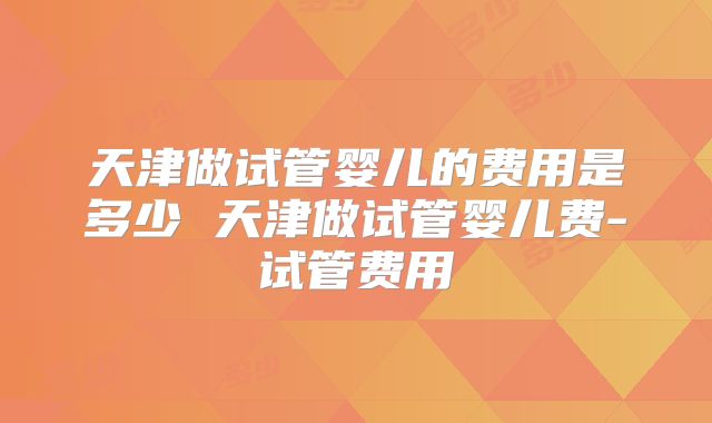 天津做试管婴儿的费用是多少 天津做试管婴儿费-试管费用
