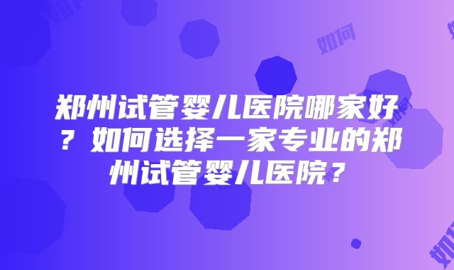 郑州试管婴儿医院哪家好?如何选择一家专业的郑州试管婴儿医院?