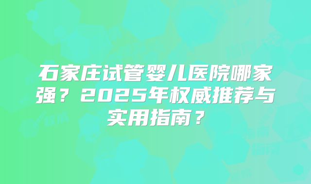 石家庄试管婴儿医院哪家强?2025年权威推荐与实用指南?